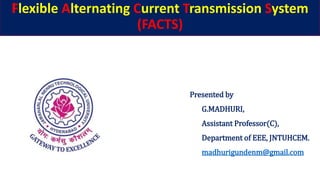 Flexible Alternating Current Transmission System
(FACTS)
Presented by
G.MADHURI,
Assistant Professor(C),
Department of EEE, JNTUHCEM.
madhurigundenm@gmail.com
 