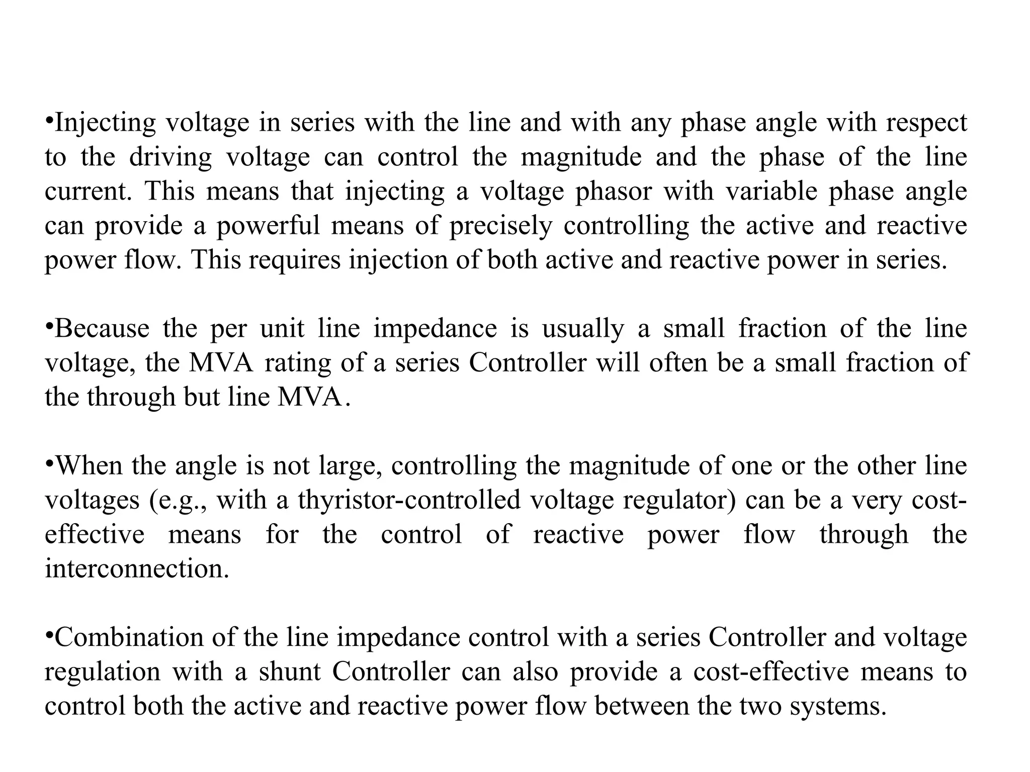 •Injecting voltage in series with the line and with any phase angle with respect
to the driving voltage can control the magnitude and the phase of the line
current. This means that injecting a voltage phasor with variable phase angle
can provide a powerful means of precisely controlling the active and reactive
power flow. This requires injection of both active and reactive power in series.
•Because the per unit line impedance is usually a small fraction of the line
voltage, the MVA rating of a series Controller will often be a small fraction of
the through but line MVA.
•When the angle is not large, controlling the magnitude of one or the other line
voltages (e.g., with a thyristor-controlled voltage regulator) can be a very cost-
effective means for the control of reactive power flow through the
interconnection.
•Combination of the line impedance control with a series Controller and voltage
regulation with a shunt Controller can also provide a cost-effective means to
control both the active and reactive power flow between the two systems.
 