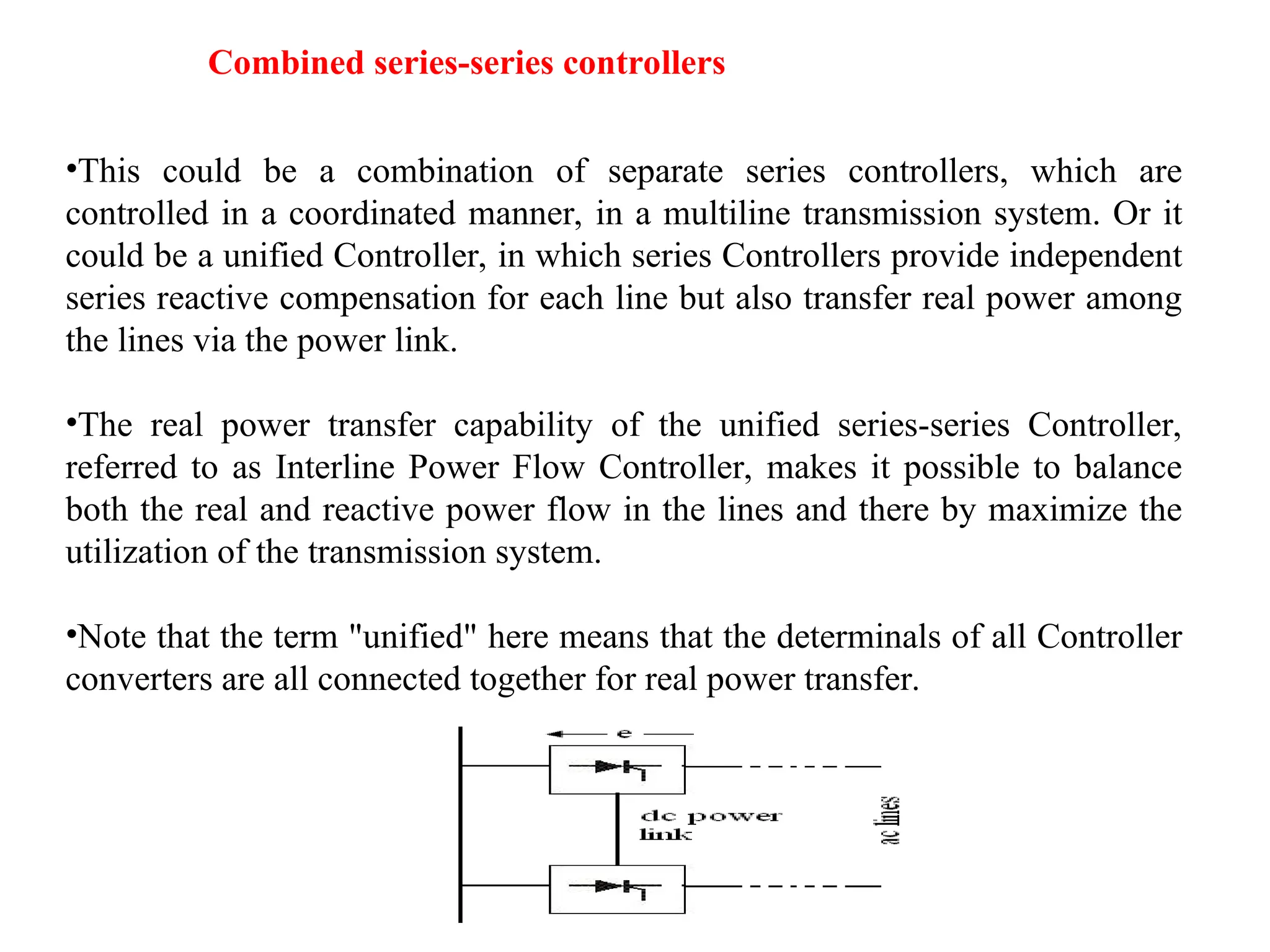 Combined series-series controllers
•This could be a combination of separate series controllers, which are
controlled in a coordinated manner, in a multiline transmission system. Or it
could be a unified Controller, in which series Controllers provide independent
series reactive compensation for each line but also transfer real power among
the lines via the power link.
•The real power transfer capability of the unified series-series Controller,
referred to as Interline Power Flow Controller, makes it possible to balance
both the real and reactive power flow in the lines and there by maximize the
utilization of the transmission system.
•Note that the term "unified" here means that the determinals of all Controller
converters are all connected together for real power transfer.
 