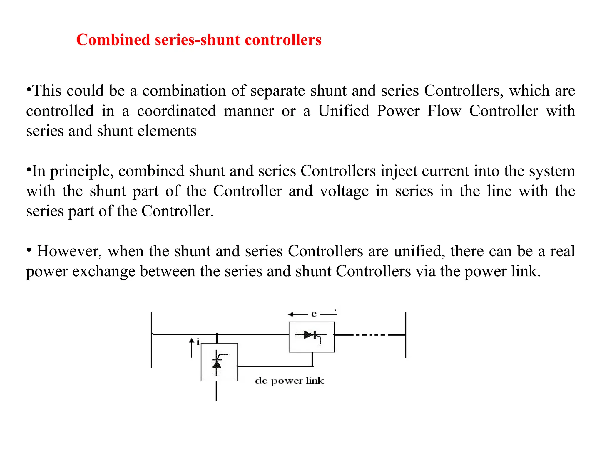 Combined series-shunt controllers
•This could be a combination of separate shunt and series Controllers, which are
controlled in a coordinated manner or a Unified Power Flow Controller with
series and shunt elements
•In principle, combined shunt and series Controllers inject current into the system
with the shunt part of the Controller and voltage in series in the line with the
series part of the Controller.
• However, when the shunt and series Controllers are unified, there can be a real
power exchange between the series and shunt Controllers via the power link.
 