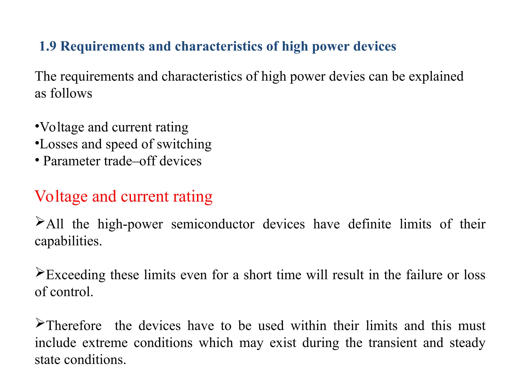 1.9 Requirements and characteristics of high power devices
The requirements and characteristics of high power devies can be explained
as follows
•Voltage and current rating
•Losses and speed of switching
• Parameter trade–off devices
Voltage and current rating
All the high-power semiconductor devices have definite limits of their
capabilities.
Exceeding these limits even for a short time will result in the failure or loss
of control.
Therefore the devices have to be used within their limits and this must
include extreme conditions which may exist during the transient and steady
state conditions.
 