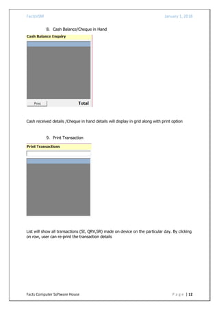 FactsVSM January 1, 2018
Facts Computer Software House P a g e | 12
8. Cash Balance/Cheque in Hand
Cash received details /Cheque in hand details will display in grid along with print option
9. Print Transaction
List will show all transactions (SI, QRV,SR) made on device on the particular day. By clicking
on row, user can re-print the transaction details
 