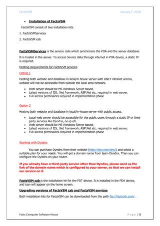 FactsVSM January 1, 2018
Facts Computer Software House P a g e | 3
 Installation of FactsVSM
FactsVSM consist of two installation kits.
1. FactsVSMServices
2. FactsVSM cab
FactsVSMServices is the service calls which synchronize the PDA and the server database.
It is hosted in the server. To access Service data through internet in PDA device, a static IP
is required.
Hosting Requirements for FactsVSM services
Option 1
Hosting both website and database in local/in-house server with ONLY intranet access,
website will not be accessible from outside the local area network.
 Web server should be MS Windows Server based.
 Latest versions of IIS, .Net framework, ASP.Net etc. required in web server.
 Full access permissions required in implementation phase
Option 2
Hosting both website and database in local/in-house server with public access.
 Local web server should be accessible for the public users through a static IP or third
party services like Dyndns, no-ip etc.
 Web server should be MS Windows Server based.
 Latest versions of IIS, .Net framework, ASP.Net etc. required in web server.
 Full access permissions required in implementation phase
Working with Dyndns
You can purchase Dyndns from their website (http://dyn.com/dns/) and select a
suitable plan for your needs. You will get a domain name from team Dyndns. Then you can
configure the Dyndns on your router.
If you already have a third-party service other than Dyndns, please send us the
link of the domain name which is configured to your server, so that we can install
our service on it.
FactsVSM cab is the installation kit for the PDT device. It is installed in the PDA device,
and icon will appear on the home screen.
Upgrading versions of FactsVSM cab and FactsVSM services
Both installation kits for FactsVSM can be downloaded from the path ftp://factscsh.com/ .
 