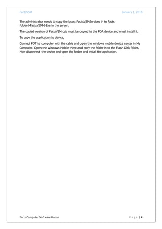 FactsVSM January 1, 2018
Facts Computer Software House P a g e | 4
The administrator needs to copy the latest FactsVSMServices in to Facts
folderFactsVSMExe in the server.
The copied version of FactsVSM cab must be copied to the PDA device and must install it.
To copy the application to device,
Connect PDT to computer with the cable and open the windows mobile device center in My
Computer. Open the Windows Mobile there and copy the folder in to the Flash Disk folder.
Now disconnect the device and open the folder and install the application.
 