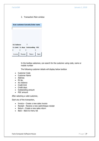 FactsVSM January 1, 2018
Facts Computer Software House P a g e | 7
3. Transaction Main window
In the textbox salesman, can search for the customer using code, name or
mobile number
The following customer details will display below textbox
 Customer Code
 Customer Name
 Address
 Ph No
 A/c balance
 Credit limit
 Credit days
 Outstanding amount
 PDC amount
After selecting a valid customer,
Start any of the transaction,
 Invoice – Create a new sales invoice
 Receipt – Receive a new cash/cheque receipt
 Return - Create a new sales return
 Back – Back to menu list
 