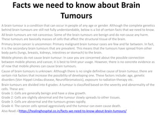 Facts we need to know about Brain
Tumours
A brain tumour is a condition that can occur in people of any age or gender. Although the complete genetics
behind brain tumours are still not fully understandable, below is a list of certain facts that we need to know.
All brain tumours are not cancerous: Some of the brain tumours are benign and do not cause any harm.
These tumours are basically masses of cells that affect the structural tissue of the brain.
Primary brain cancer is uncommon: Primary malignant brain tumour cases are few and far between. In fact,
it is the secondary brain tumours that are prevalent. This means that the tumours have spread from other
body parts (lungs, breasts, kidneys, intestines or stomach) to the brain.
Mobile phones do not cause brain tumour: In case you are concerned about the possible connection
between mobile phones and cancer, it is best to limit your usage. However, there is no concrete evidence as
of now that mobile phones can cause brain tumours.
Cause of brain tumours is unknown: Although there is no single definitive cause of brain tumour, there are
certain risk factors that increase the possibility of developing one. These factors include: age, genetic
disorders (Von Hippel-Lindau disease, Neurofibromatosis), exposure to radiation therapy etc.
Brain tumours are divided into 4 grades: A tumour is classified based on the severity and abnormality of the
cells. These are:
Grade 1: Cells are generally benign and have a slow growth.
Grade 2: Cells are slightly abnormal and the tumour slowly spreads to other tissues.
Grade 3: Cells are abnormal and the tumours grows rapidly.
Grade 4: The cancer cells spread aggressively and the tumour can even cause death.
Also Read:-0https://healinghospital.co.in/facts-we-need-to-know-about-brain-tumours/
 