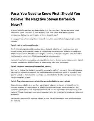 Facts You Need to Know First: Should You
Believe The Negative Steven Barbarich
News?
If you did a bit of research on who Steven Barbarich is, there is a chance that you are getting mixed
information online. Some think of Steve Barbarich scam while others think of him as a serial
entrepreneur. So how true are the claims of Steven Barbarich scam?
In case you’re lost when reading Steven Barbarich news, here are some facts that you might want to
consider.
Fact #1: He is an engineer and inventor
The first thing that you should know about Steven Barbarich is that he isn’t exactly someone who
studied business when he was in college. He studied to become an engineer. And with his background,
he became an inventor. When he was working for a company, that was the only time when he realized
that he could’ve earned more if he knows exactly how patents worked.
He studied hard to learn more about patents and that's when he decided to start his venture. He started
to patent his inventions. And from there, he started selling them using his company.
Fact #2: He opened his company hoping to help inventors
So, if you’re thinking that Barbarich opened his company for profit, it’s not exactly the complete picture.
He wanted to help aspiring inventors like himself when he was still starting. When he figured out how
patents worked, he then shared his knowledge and offered a better deal for aspiring inventors. It was
his way of paying it forward.
Fact #3: Disgruntled customers received either a refund or had the product replaced
So yes, there were bad reviews and there was a lapse in judgment on the part of Barbarich and his
company. However, it is also true that he did what he could as a business owner to make sure that
customers get what they want. He processed the refunds and also replaced the items depending on the
customer. Though his company experienced losses during the first year or so, he considered it a learning
experience.
He also didn’t give up on his company. Instead, he hired the right people who could help him improve
the products.
 