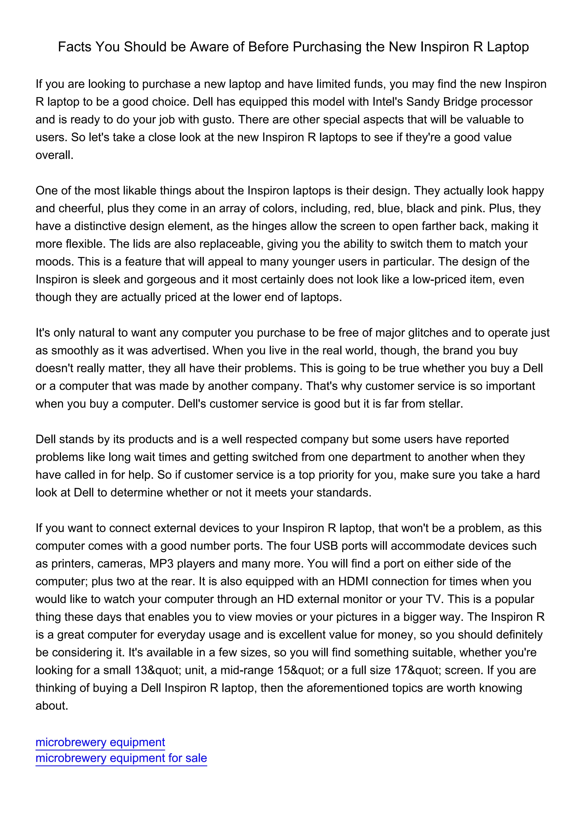 Facts You Should be Aware of Before Purchasing the New Inspiron R Laptop

If you are looking to purchase a new laptop and have limited funds, you may find the new Inspiron
R laptop to be a good choice. Dell has equipped this model with Intel's Sandy Bridge processor
and is ready to do your job with gusto. There are other special aspects that will be valuable to
users. So let's take a close look at the new Inspiron R laptops to see if they're a good value
overall.


One of the most likable things about the Inspiron laptops is their design. They actually look happy
and cheerful, plus they come in an array of colors, including, red, blue, black and pink. Plus, they
have a distinctive design element, as the hinges allow the screen to open farther back, making it
more flexible. The lids are also replaceable, giving you the ability to switch them to match your
moods. This is a feature that will appeal to many younger users in particular. The design of the
Inspiron is sleek and gorgeous and it most certainly does not look like a low-priced item, even
though they are actually priced at the lower end of laptops.


It's only natural to want any computer you purchase to be free of major glitches and to operate just
as smoothly as it was advertised. When you live in the real world, though, the brand you buy
doesn't really matter, they all have their problems. This is going to be true whether you buy a Dell
or a computer that was made by another company. That's why customer service is so important
when you buy a computer. Dell's customer service is good but it is far from stellar.


Dell stands by its products and is a well respected company but some users have reported
problems like long wait times and getting switched from one department to another when they
have called in for help. So if customer service is a top priority for you, make sure you take a hard
look at Dell to determine whether or not it meets your standards.


If you want to connect external devices to your Inspiron R laptop, that won't be a problem, as this
computer comes with a good number ports. The four USB ports will accommodate devices such
as printers, cameras, MP3 players and many more. You will find a port on either side of the
computer; plus two at the rear. It is also equipped with an HDMI connection for times when you
would like to watch your computer through an HD external monitor or your TV. This is a popular
thing these days that enables you to view movies or your pictures in a bigger way. The Inspiron R
is a great computer for everyday usage and is excellent value for money, so you should definitely
be considering it. It's available in a few sizes, so you will find something suitable, whether you're
looking for a small 13&quot; unit, a mid-range 15&quot; or a full size 17&quot; screen. If you are
thinking of buying a Dell Inspiron R laptop, then the aforementioned topics are worth knowing
about.


microbrewery equipment
microbrewery equipment for sale
 