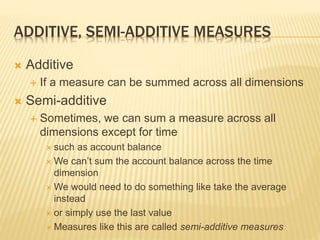 ADDITIVE, SEMI-ADDITIVE MEASURES
 Additive
 If a measure can be summed across all dimensions
 Semi-additive
 Sometimes, we can sum a measure across all
dimensions except for time
 such as account balance
 We can’t sum the account balance across the time
dimension
 We would need to do something like take the average
instead
 or simply use the last value
 Measures like this are called semi-additive measures
 