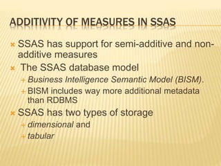 ADDITIVITY OF MEASURES IN SSAS
 SSAS has support for semi-additive and non-
additive measures
 The SSAS database model
 Business Intelligence Semantic Model (BISM).
 BISM includes way more additional metadata
than RDBMS
 SSAS has two types of storage
 dimensional and
 tabular
 