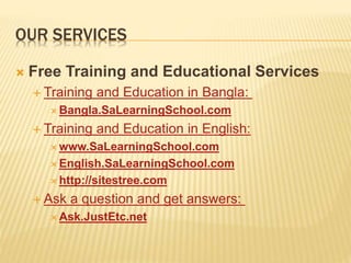 OUR SERVICES
 Free Training and Educational Services
 Training and Education in Bangla:
 Bangla.SaLearningSchool.com
 Training and Education in English:
 www.SaLearningSchool.com
 English.SaLearningSchool.com
 http://sitestree.com
 Ask a question and get answers:
 Ask.JustEtc.net
 