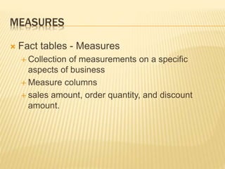 MEASURES
 Fact tables - Measures
 Collection of measurements on a specific
aspects of business
 Measure columns
 sales amount, order quantity, and discount
amount.
 
