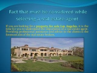 If you are looking for a property for sale Los Angeles, it is the
time for you to understand the importance of a real estate agent.
Providing professional assistance and advice to the clients is the
foremost aim of the real estate brokers.
 