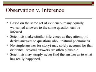 Based on the same set of evidence- many equally warranted answers to the same question can be inferred.  Scientists make similar inferences as they attempt to derive answers to questions about natural phenomena No single answer (or story) may solely account for that evidence...several answers are often plausible  Scientists may simply never find the answer as to what has really happened. Observation v. Inference 