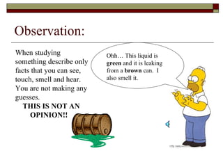 Observation: When studying something describe only facts that you can see, touch, smell and hear.  You are not making any guesses.  THIS IS NOT AN  OPINION!! Ohh… This liquid is  green  and it is leaking from a  brown  can.  I also smell it. 