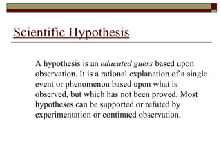 Scientific Hypothesis A hypothesis is an  educated guess  based upon observation. It is a rational explanation of a single event or phenomenon based upon what is observed, but which has not been proved. Most hypotheses can be supported or refuted by experimentation or continued observation. 