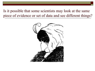 Is it possible that some scientists may look at the same piece of evidence or set of data and see different things? 
