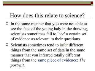 In the same manner that you were not able to see the face of the young lady in the drawing, scientists sometimes fail to `see' a certain set of evidence as relevant to their questions. Scientists sometimes tend to  infer  different things from the same set of data in the same manner that you inferred totally different things from the  same piece of evidence :  The portrait. How does this relate to science? 