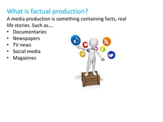 What is factual production?
A media production is something containing facts, real
life stories. Such as….
• Documentaries
• Newspapers
• TV news
• Social media
• Magazines
 