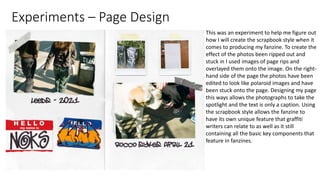 Experiments – Page Design
This was an experiment to help me figure out
how I will create the scrapbook style when it
comes to producing my fanzine. To create the
effect of the photos been ripped out and
stuck in I used images of page rips and
overlayed them onto the image. On the right-
hand side of the page the photos have been
edited to look like polaroid images and have
been stuck onto the page. Designing my page
this ways allows the photographs to take the
spotlight and the text is only a caption. Using
the scrapbook style allows the fanzine to
have its own unique feature that graffiti
writers can relate to as well as it still
containing all the basic key components that
feature in fanzines.
 