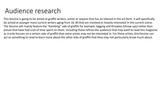 Audience research
This fanzine is going to be aimed at graffiti writers, artists or anyone that has an interest in the art form. It will specifically
be aimed at younger more current writers aging from 16-30 that are involved or heavily interested in the current scene.
The fanzine will mainly feature the "bombing" side of graffiti for example, tagging and throwies (throw-ups) rather than
pieces that have had a lot of time spent on them. Including these refines the audience that may want to read this magazine
as it only focuses on a certain side of graffiti that some artists may not be interested in. For these artists, this fanzine can
act as something to read to learn more about the other side of graffiti that they may not particularly know much about.
 