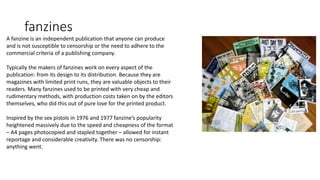 fanzines
A fanzine is an independent publication that anyone can produce
and is not susceptible to censorship or the need to adhere to the
commercial criteria of a publishing company.
Typically the makers of fanzines work on every aspect of the
publication: from its design to its distribution. Because they are
magazines with limited print runs, they are valuable objects to their
readers. Many fanzines used to be printed with very cheap and
rudimentary methods, with production costs taken on by the editors
themselves, who did this out of pure love for the printed product.
Inspired by the sex pistols in 1976 and 1977 fanzine’s popularity
heightened massively due to the speed and cheapness of the format
– A4 pages photocopied and stapled together – allowed for instant
reportage and considerable creativity. There was no censorship:
anything went.
 