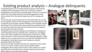 Existing product analysis – Analogue delinquents
Analog Delinquents is a U.K. based publication based on documenting
underground film photography. Every issue is driven by a range of
photographers and artists from around the globe. Their aim is to provide a
platform for like minded individuals and film photographers to meet,
share and draw from their personal experiences of the underground
scene.
This zine focuses on youth subcultures from around Europe, the running
theme of graffiti, fashion and film photography is featured heavily in order
to target the youth and gain a greater following around the globe. Despite
been based in the U.K the fanzine allows submissions and features from
all around the world meaning they can not only reach the U.K audience
but also youth from other countries.
Analog Delinquents provides a glimpse into the lifestyle of underground
youth breaking & entering, rocking fly shoes, stacking cash, and tagging
metro trains. Many images have a heavy grey sky, motion blurs, or deep
colour saturation; a view from the lens of film based photographers. What
makes this zine so unique to the rest is the seven brief interviews with the
photographers, detailing their gear, their inspirations, and their
philosophy behind their photos.
My fanzine will take inspiration from this one in particular as the content
in this zine is similar to what I want to feature; graffiti and film
photography. After viewing a fanzine with a similar aesthetic as to what I
would like mine to look like means I can take inspiration and use these
ideas to figure out my own style and layout.
 