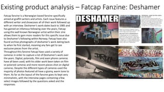 Existing product analysis – Fatcap Fanzine: Deshamer
Fatcap fanzine is a Norwegian based fanzine specifically
aimed at graffiti writers and artists. Each issue features a
different writer and showcases all of their work followed up
with an interview. Deshamer’s work dates back to 1985 and
has gained an infamous following over the years; Fatcap
using this well known Norwegian artist within their zine
allows them to gain more readers for this specific issue due
to Deshamer’s following within Norway. Fatcap have also
found archive photographs of deshamer’s work dating back
to when he first started, meaning any fans get to see
exclusive pieces from the artist.
Throughout this fanzine Fatcap have used a variety of
cameras in order to capture a lot of Deshamer’s work over
the years. Digital, polaroids, film and even phone cameras
have all been used; with his older work been taken on film
or polaroid cameras and more recent pieces shot on digital
cameras. Despite the different types of cameras used the
majority of photos featured all have a grainy, warm tone to
them. As far as the layout of the fanzine goes its kept very
minimalistic, with the interview pages containing a few
select images followed by the questions asked and the
responses.
 