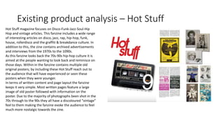 Existing product analysis – Hot Stuff
Hot Stuff magazine focuses on Disco-Funk-Jazz-Soul-Hip
Hop and vintage articles. This fanzine includes a wide range
of interesting articles on disco, jazz, rap, hip-hop, funk,
house, rollerdisco and the graffiti & breakdance culture. In
addition to this, the zine contains archived advertisements
and interviews from the 1970s to the 1090s.
As this fanzine looks back the 70s-90s hip-hop culture it is
aimed at the people wanting to look back and reminisce on
those days. Within in the fanzine contains multiple old
original posters; by including these Hot Stuff reach out to
the audience that will have experienced or seen these
posters when they were younger.
In terms of written content and page layout the fanzine
keeps it very simple. Most written pages feature a large
image of old poster followed with information on the
poster. Due to the majority of photographs been shot in the
70s through to the 90s they all have a discoloured “vintage”
feel to them making the fanzine evoke the audience to feel
much more nostalgic towards the zine.
 