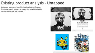 Existing product analysis - Untapped
Untapped is an American, hip-hop inspired art fanzine.
This issue mainly focuses on recent fan art all inspired by
the hip-hop scene and culture.
 