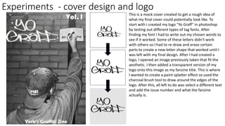 Experiments - cover design and logo
This is a mock cover created to get a rough idea of
what my final cover could potentially look like. To
start with i created my logo "Yo Graff" in photoshop
by testing out different types of tag fonts. After
finding my font I had to write out my chosen words to
see if it worked. Some of these letters didn’t work
with others so I had to re-draw and erase certain
parts to create a new letter shape that worked until I
was left with my final design. After I had created a
logo, I opened an image previously taken that fit the
aesthetic. I then added a transparent version of my
logo onto this image as my fanzine title. This is where
I wanted to create a paint splatter effect so used the
charcoal brush tool to draw around the edges of the
logo. After this, all left to do was select a different text
and add the issue number and what the fanzine
actually is.
 