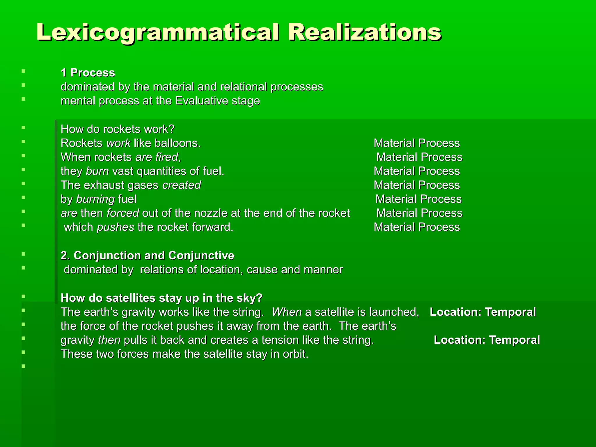 Lexicogrammatical RealizationsLexicogrammatical Realizations
 1 Process1 Process
 dominated by the material and relational processesdominated by the material and relational processes
 mental process at the Evaluative stagemental process at the Evaluative stage
 How do rockets work?How do rockets work?
 RocketsRockets workwork like balloons.like balloons. Material ProcessMaterial Process
 When rocketsWhen rockets are firedare fired,, Material ProcessMaterial Process
 theythey burnburn vast quantities of fuel.vast quantities of fuel. Material ProcessMaterial Process
 The exhaust gasesThe exhaust gases createdcreated Material ProcessMaterial Process
 byby burningburning fuel Material Processfuel Material Process
 areare thenthen forcedforced out of the nozzle at the end of the rocket Material Processout of the nozzle at the end of the rocket Material Process
 whichwhich pushespushes the rocket forward.the rocket forward. Material ProcessMaterial Process
 2. Conjunction and Conjunctive2. Conjunction and Conjunctive
 dominated by relations of location, cause and mannerdominated by relations of location, cause and manner
 How do satellites stay up in the sky?How do satellites stay up in the sky?
 The earth’s gravity works like the string.The earth’s gravity works like the string. WhenWhen a satellite is launched,a satellite is launched, Location: TemporalLocation: Temporal
 the force of the rocket pushes it away from the earth. The earth’sthe force of the rocket pushes it away from the earth. The earth’s
 gravitygravity thenthen pulls it back and creates a tension like the string.pulls it back and creates a tension like the string. Location: TemporalLocation: Temporal
 These two forces make the satellite stay in orbit.These two forces make the satellite stay in orbit.

 
