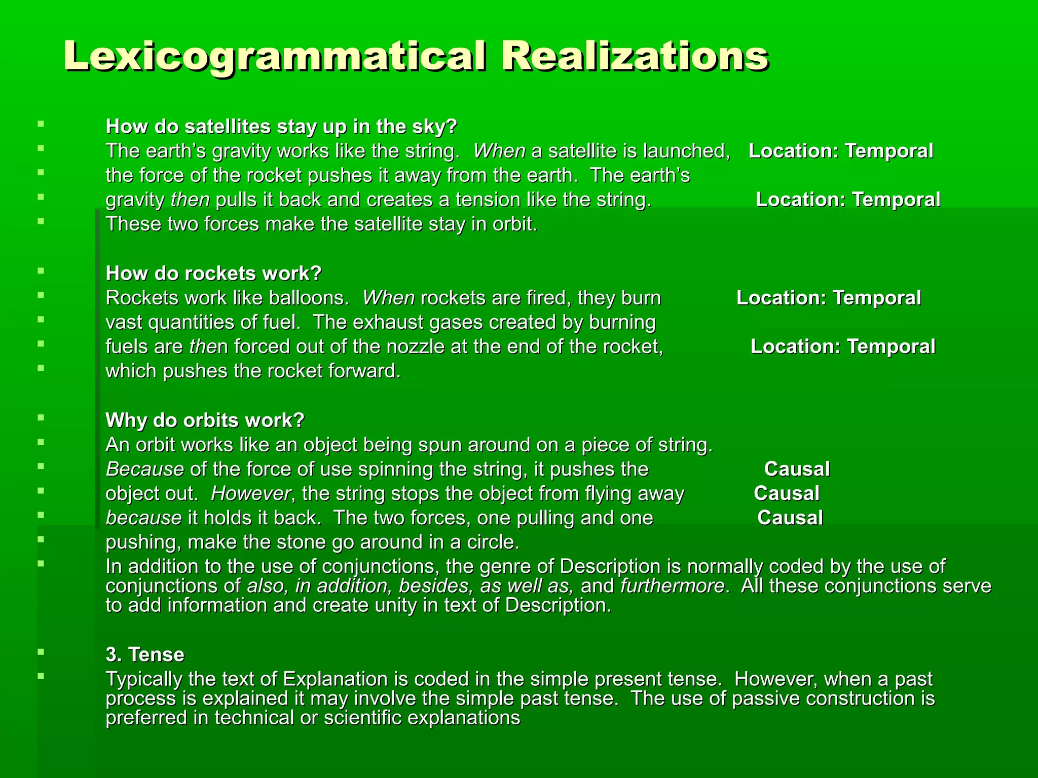 Lexicogrammatical RealizationsLexicogrammatical Realizations
 How do satellites stay up in the sky?How do satellites stay up in the sky?
 The earth’s gravity works like the string.The earth’s gravity works like the string. WhenWhen a satellite is launched,a satellite is launched, Location: TemporalLocation: Temporal
 the force of the rocket pushes it away from the earth. The earth’sthe force of the rocket pushes it away from the earth. The earth’s
 gravitygravity thenthen pulls it back and creates a tension like the string.pulls it back and creates a tension like the string. Location: TemporalLocation: Temporal
 These two forces make the satellite stay in orbit.These two forces make the satellite stay in orbit.
 How do rockets work?How do rockets work?
 Rockets work like balloons.Rockets work like balloons. WhenWhen rockets are fired, they burnrockets are fired, they burn Location: TemporalLocation: Temporal
 vast quantities of fuel. The exhaust gases created by burningvast quantities of fuel. The exhaust gases created by burning
 fuels arefuels are thethen forced out of the nozzle at the end of the rocket,n forced out of the nozzle at the end of the rocket, Location: TemporalLocation: Temporal
 which pushes the rocket forward.which pushes the rocket forward.
 Why do orbits work?Why do orbits work?
 An orbit works like an object being spun around on a piece of string.An orbit works like an object being spun around on a piece of string.
 BecauseBecause of the force of use spinning the string, it pushes theof the force of use spinning the string, it pushes the CausalCausal
 object out.object out. HoweverHowever, the string stops the object from flying away, the string stops the object from flying away CausalCausal
 becausebecause it holds it back. The two forces, one pulling and oneit holds it back. The two forces, one pulling and one CausalCausal
 pushing, make the stone go around in a circle.pushing, make the stone go around in a circle.
 In addition to the use of conjunctions, the genre of Description is normally coded by the use ofIn addition to the use of conjunctions, the genre of Description is normally coded by the use of
conjunctions ofconjunctions of also, in addition, besides, as well as,also, in addition, besides, as well as, andand furthermorefurthermore. All these conjunctions serve. All these conjunctions serve
to add information and create unity in text of Description.to add information and create unity in text of Description.
 3. Tense3. Tense
 Typically the text of Explanation is coded in the simple present tense. However, when a pastTypically the text of Explanation is coded in the simple present tense. However, when a past
process is explained it may involve the simple past tense. The use of passive construction isprocess is explained it may involve the simple past tense. The use of passive construction is
preferred in technical or scientific explanationspreferred in technical or scientific explanations
 