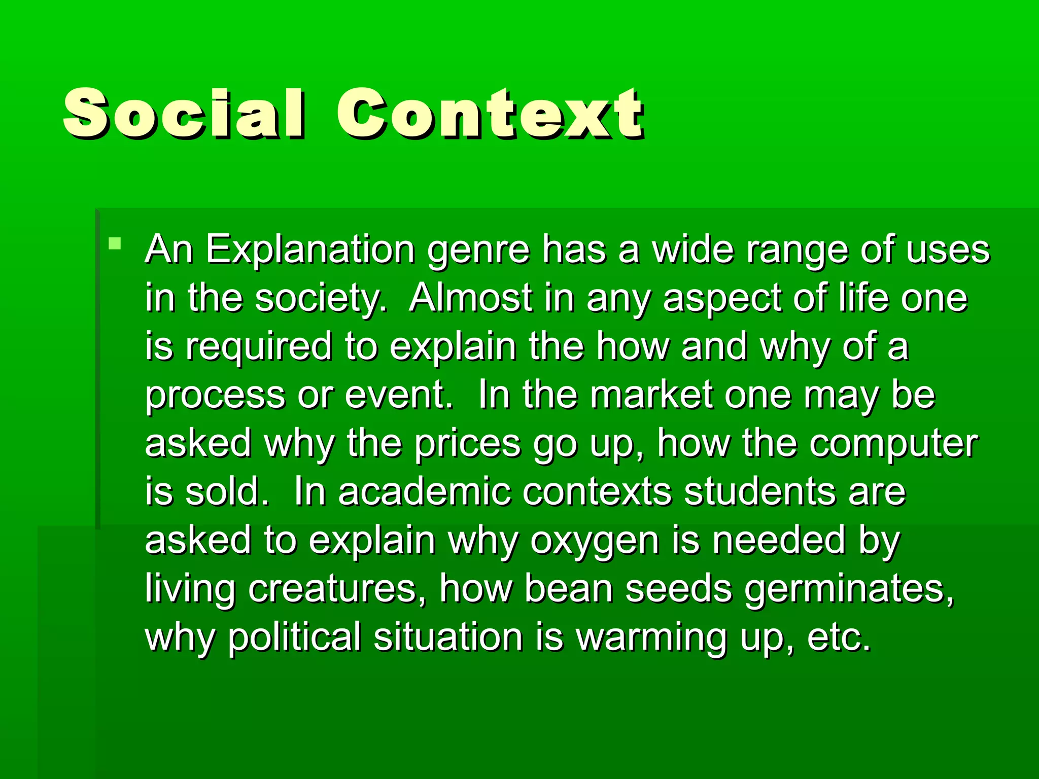 Social ContextSocial Context
 An Explanation genre has a wide range of usesAn Explanation genre has a wide range of uses
in the society. Almost in any aspect of life onein the society. Almost in any aspect of life one
is required to explain the how and why of ais required to explain the how and why of a
process or event. In the market one may beprocess or event. In the market one may be
asked why the prices go up, how the computerasked why the prices go up, how the computer
is sold. In academic contexts students areis sold. In academic contexts students are
asked to explain why oxygen is needed byasked to explain why oxygen is needed by
living creatures, how bean seeds germinates,living creatures, how bean seeds germinates,
why political situation is warming up, etc.why political situation is warming up, etc.
 