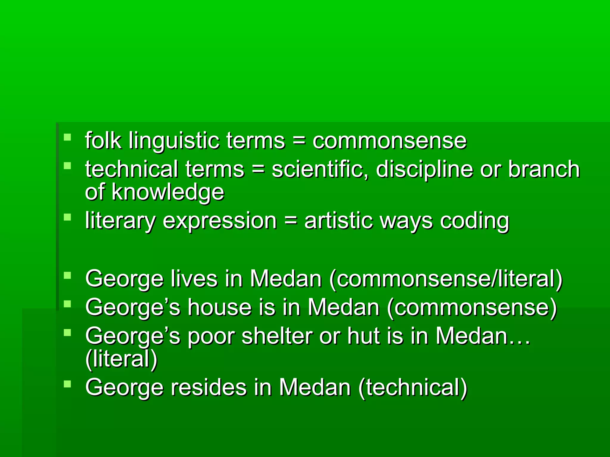  folk linguistic terms = commonsensefolk linguistic terms = commonsense
 technical terms = scientific, discipline or branchtechnical terms = scientific, discipline or branch
of knowledgeof knowledge
 literary expression = artistic ways codingliterary expression = artistic ways coding
 George lives in Medan (commonsense/literal)George lives in Medan (commonsense/literal)
 George’s house is in Medan (commonsense)George’s house is in Medan (commonsense)
 George’s poor shelter or hut is in Medan…George’s poor shelter or hut is in Medan…
(literal)(literal)
 George resides in Medan (technical)George resides in Medan (technical)
 