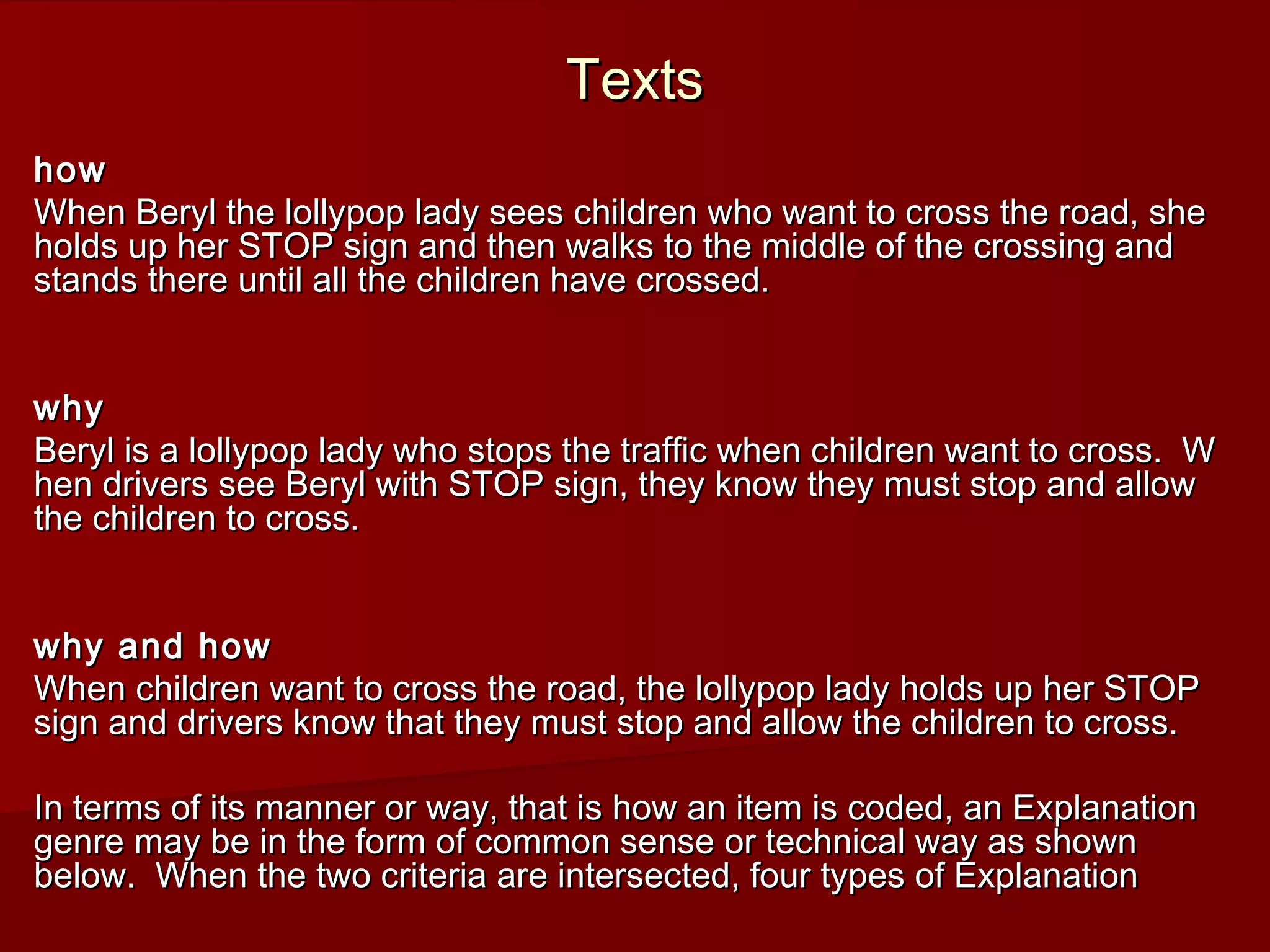 TextsTexts
howhow
When Beryl the lollypop lady sees children who want to cross the road, sheWhen Beryl the lollypop lady sees children who want to cross the road, she
holds up her STOP sign and then walks to the middle of the crossing andholds up her STOP sign and then walks to the middle of the crossing and
stands there until all the children have crossed.stands there until all the children have crossed.
whywhy
Beryl is a lollypop lady who stops the traffic when children want to cross. WBeryl is a lollypop lady who stops the traffic when children want to cross. W
hen drivers see Beryl with STOP sign, they know they must stop and allowhen drivers see Beryl with STOP sign, they know they must stop and allow
the children to cross.the children to cross.
why and howwhy and how
When children want to cross the road, the lollypop lady holds up her STOPWhen children want to cross the road, the lollypop lady holds up her STOP
sign and drivers know that they must stop and allow the children to cross.sign and drivers know that they must stop and allow the children to cross.
In terms of its manner or way, that is how an item is coded, an ExplanationIn terms of its manner or way, that is how an item is coded, an Explanation
genre may be in the form of common sense or technical way as showngenre may be in the form of common sense or technical way as shown
below. When the two criteria are intersected, four types of Explanationbelow. When the two criteria are intersected, four types of Explanation
 