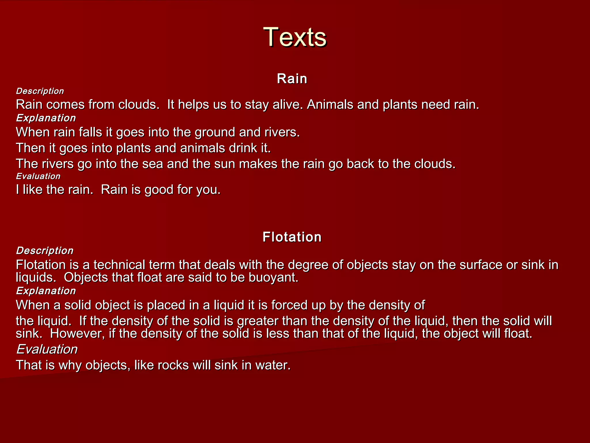 TextsTexts
RainRain
DescriptionDescription
Rain comes from clouds. It helps us to stay alive. Animals and plants need rain.Rain comes from clouds. It helps us to stay alive. Animals and plants need rain.
ExplanationExplanation
When rain falls it goes into the ground and rivers.When rain falls it goes into the ground and rivers.
Then it goes into plants and animals drink it.Then it goes into plants and animals drink it.
The rivers go into the sea and the sun makes the rain go back to the clouds.The rivers go into the sea and the sun makes the rain go back to the clouds.
EvaluationEvaluation
I like the rain. Rain is good for you.I like the rain. Rain is good for you.
FlotationFlotation
DescriptionDescription
Flotation is a technical term that deals with the degree of objects stay on the surface or sink inFlotation is a technical term that deals with the degree of objects stay on the surface or sink in
liquids. Objects that float are said to be buoyant.liquids. Objects that float are said to be buoyant.
ExplanationExplanation
When a solid object is placed in a liquid it is forced up by the density ofWhen a solid object is placed in a liquid it is forced up by the density of
the liquid. If the density of the solid is greater than the density of the liquid, then the solid willthe liquid. If the density of the solid is greater than the density of the liquid, then the solid will
sink. However, if the density of the solid is less than that of the liquid, the object will float.sink. However, if the density of the solid is less than that of the liquid, the object will float.
EvaluationEvaluation
That is why objects, like rocks will sink in water.That is why objects, like rocks will sink in water.
 