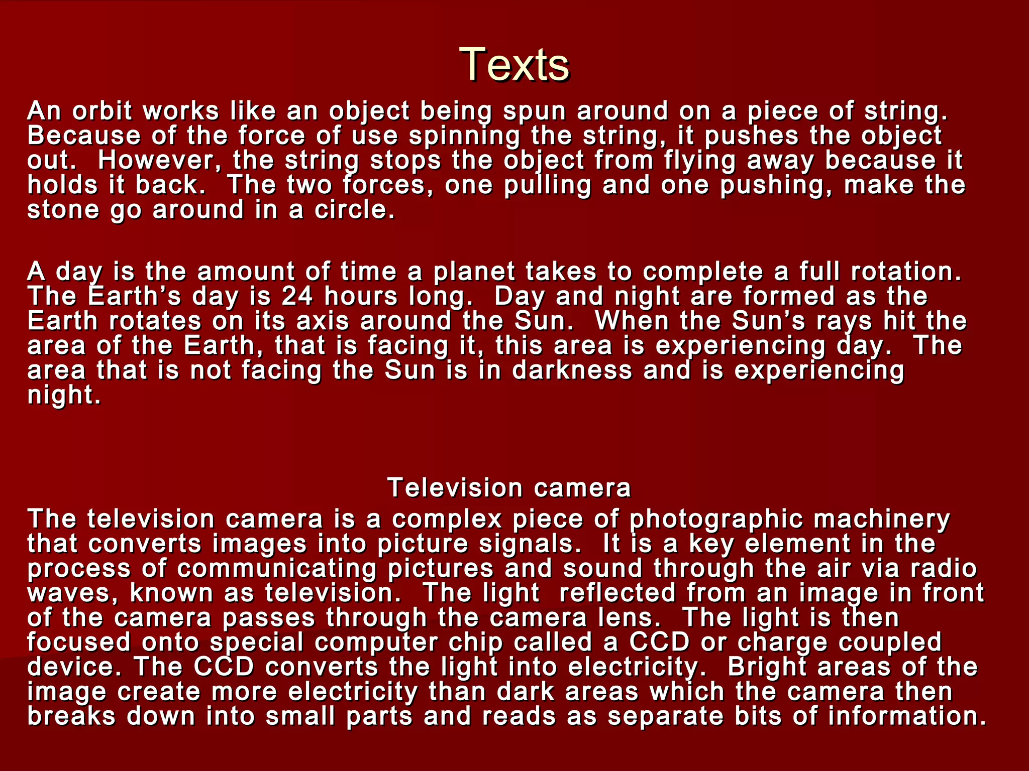 TextsTexts
An orbit works like an object being spun around on a piece of string.An orbit works like an object being spun around on a piece of string.
Because of the force of use spinning the string, it pushes the objectBecause of the force of use spinning the string, it pushes the object
out. However, the string stops the object from flying away because itout. However, the string stops the object from flying away because it
holds it back. The two forces, one pulling and one pushing, make theholds it back. The two forces, one pulling and one pushing, make the
stone go around in a circle.stone go around in a circle.
A day is the amount of time a planet takes to complete a full rotation.A day is the amount of time a planet takes to complete a full rotation.
The Earth’s day is 24 hours long. Day and night are formed as theThe Earth’s day is 24 hours long. Day and night are formed as the
Earth rotates on its axis around the Sun. When the Sun’s rays hit theEarth rotates on its axis around the Sun. When the Sun’s rays hit the
area of the Earth, that is facing it, this area is experiencing day. Thearea of the Earth, that is facing it, this area is experiencing day. The
area that is not facing the Sun is in darkness and is experiencingarea that is not facing the Sun is in darkness and is experiencing
night.night.
Television cameraTelevision camera
The television camera is a complex piece of photographic machineryThe television camera is a complex piece of photographic machinery
that converts images into picture signals. It is a key element in thethat converts images into picture signals. It is a key element in the
process of communicating pictures and sound through the air via radioprocess of communicating pictures and sound through the air via radio
waves, known as television. The light reflected from an image in frontwaves, known as television. The light reflected from an image in front
of the camera passes through the camera lens. The light is thenof the camera passes through the camera lens. The light is then
focused onto special computer chip called a CCD or charge coupledfocused onto special computer chip called a CCD or charge coupled
device. The CCD converts the light into electricity. Bright areas of thedevice. The CCD converts the light into electricity. Bright areas of the
image create more electricity than dark areas which the camera thenimage create more electricity than dark areas which the camera then
breaks down into small parts and reads as separate bits of information.breaks down into small parts and reads as separate bits of information.
 