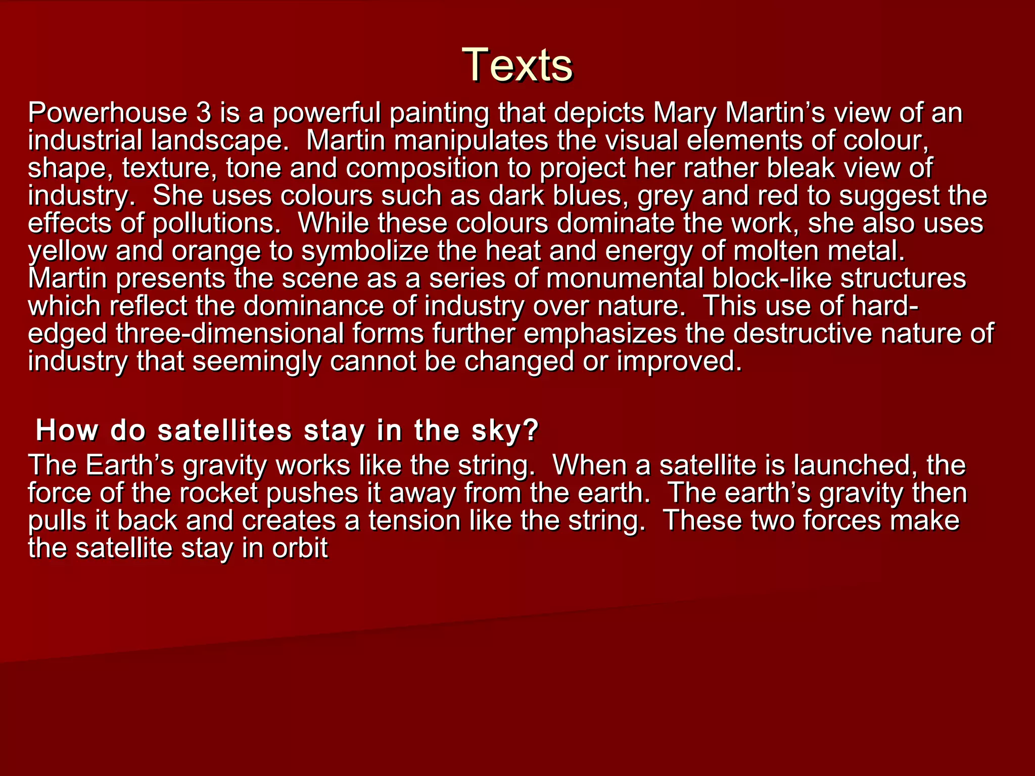 TextsTexts
Powerhouse 3 is a powerful painting that depicts Mary Martin’s view of anPowerhouse 3 is a powerful painting that depicts Mary Martin’s view of an
industrial landscape. Martin manipulates the visual elements of colour,industrial landscape. Martin manipulates the visual elements of colour,
shape, texture, tone and composition to project her rather bleak view ofshape, texture, tone and composition to project her rather bleak view of
industry. She uses colours such as dark blues, grey and red to suggest theindustry. She uses colours such as dark blues, grey and red to suggest the
effects of pollutions. While these colours dominate the work, she also useseffects of pollutions. While these colours dominate the work, she also uses
yellow and orange to symbolize the heat and energy of molten metal.yellow and orange to symbolize the heat and energy of molten metal.
Martin presents the scene as a series of monumental block-like structuresMartin presents the scene as a series of monumental block-like structures
which reflect the dominance of industry over nature. This use of hard-which reflect the dominance of industry over nature. This use of hard-
edged three-dimensional forms further emphasizes the destructive nature ofedged three-dimensional forms further emphasizes the destructive nature of
industry that seemingly cannot be changed or improved.industry that seemingly cannot be changed or improved.
How do satellites stay in the sky?How do satellites stay in the sky?
The Earth’s gravity works like the string. When a satellite is launched, theThe Earth’s gravity works like the string. When a satellite is launched, the
force of the rocket pushes it away from the earth. The earth’s gravity thenforce of the rocket pushes it away from the earth. The earth’s gravity then
pulls it back and creates a tension like the string. These two forces makepulls it back and creates a tension like the string. These two forces make
the satellite stay in orbitthe satellite stay in orbit
 