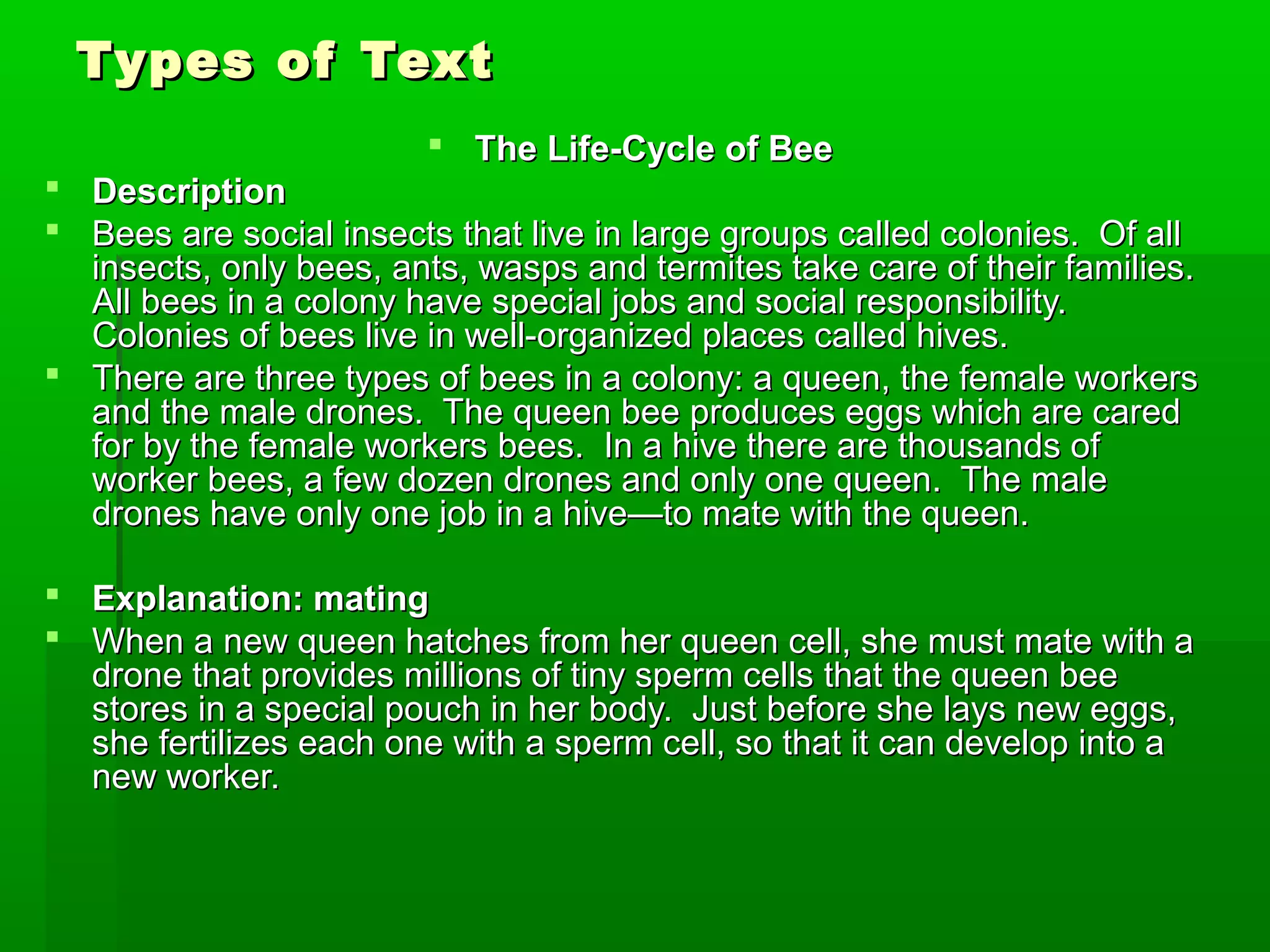 Types of TextTypes of Text
 The Life-Cycle of BeeThe Life-Cycle of Bee
 DescriptionDescription
 Bees are social insects that live in large groups called colonies. Of allBees are social insects that live in large groups called colonies. Of all
insects, only bees, ants, wasps and termites take care of their families.insects, only bees, ants, wasps and termites take care of their families.
All bees in a colony have special jobs and social responsibility.All bees in a colony have special jobs and social responsibility.
Colonies of bees live in well-organized places called hives.Colonies of bees live in well-organized places called hives.
 There are three types of bees in a colony: a queen, the female workersThere are three types of bees in a colony: a queen, the female workers
and the male drones. The queen bee produces eggs which are caredand the male drones. The queen bee produces eggs which are cared
for by the female workers bees. In a hive there are thousands offor by the female workers bees. In a hive there are thousands of
worker bees, a few dozen drones and only one queen. The maleworker bees, a few dozen drones and only one queen. The male
drones have only one job in a hive—to mate with the queen.drones have only one job in a hive—to mate with the queen.
 Explanation: matingExplanation: mating
 When a new queen hatches from her queen cell, she must mate with aWhen a new queen hatches from her queen cell, she must mate with a
drone that provides millions of tiny sperm cells that the queen beedrone that provides millions of tiny sperm cells that the queen bee
stores in a special pouch in her body. Just before she lays new eggs,stores in a special pouch in her body. Just before she lays new eggs,
she fertilizes each one with a sperm cell, so that it can develop into ashe fertilizes each one with a sperm cell, so that it can develop into a
new worker.new worker.
 