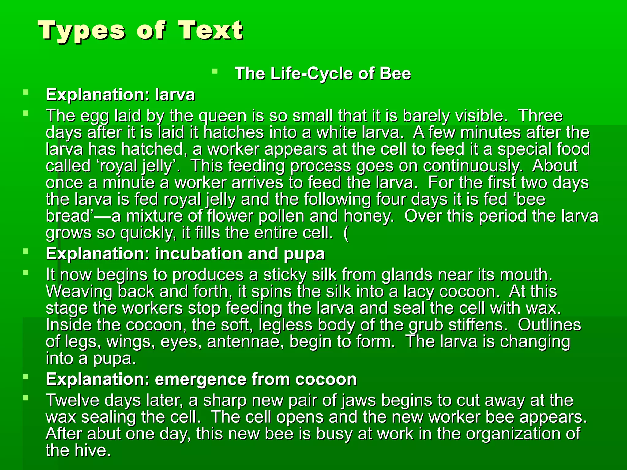 Types of TextTypes of Text
 The Life-Cycle of BeeThe Life-Cycle of Bee
 Explanation: larvaExplanation: larva
 The egg laid by the queen is so small that it is barely visible. ThreeThe egg laid by the queen is so small that it is barely visible. Three
days after it is laid it hatches into a white larva. A few minutes after thedays after it is laid it hatches into a white larva. A few minutes after the
larva has hatched, a worker appears at the cell to feed it a special foodlarva has hatched, a worker appears at the cell to feed it a special food
called ‘royal jelly’. This feeding process goes on continuously. Aboutcalled ‘royal jelly’. This feeding process goes on continuously. About
once a minute a worker arrives to feed the larva. For the first two daysonce a minute a worker arrives to feed the larva. For the first two days
the larva is fed royal jelly and the following four days it is fed ‘beethe larva is fed royal jelly and the following four days it is fed ‘bee
bread’—a mixture of flower pollen and honey. Over this period the larvabread’—a mixture of flower pollen and honey. Over this period the larva
grows so quickly, it fills the entire cell. (grows so quickly, it fills the entire cell. (
 Explanation: incubation and pupaExplanation: incubation and pupa
 It now begins to produces a sticky silk from glands near its mouth.It now begins to produces a sticky silk from glands near its mouth.
Weaving back and forth, it spins the silk into a lacy cocoon. At thisWeaving back and forth, it spins the silk into a lacy cocoon. At this
stage the workers stop feeding the larva and seal the cell with wax.stage the workers stop feeding the larva and seal the cell with wax.
Inside the cocoon, the soft, legless body of the grub stiffens. OutlinesInside the cocoon, the soft, legless body of the grub stiffens. Outlines
of legs, wings, eyes, antennae, begin to form. The larva is changingof legs, wings, eyes, antennae, begin to form. The larva is changing
into a pupa.into a pupa.
 Explanation: emergence from cocoonExplanation: emergence from cocoon
 Twelve days later, a sharp new pair of jaws begins to cut away at theTwelve days later, a sharp new pair of jaws begins to cut away at the
wax sealing the cell. The cell opens and the new worker bee appears.wax sealing the cell. The cell opens and the new worker bee appears.
After abut one day, this new bee is busy at work in the organization ofAfter abut one day, this new bee is busy at work in the organization of
the hive.the hive.
 