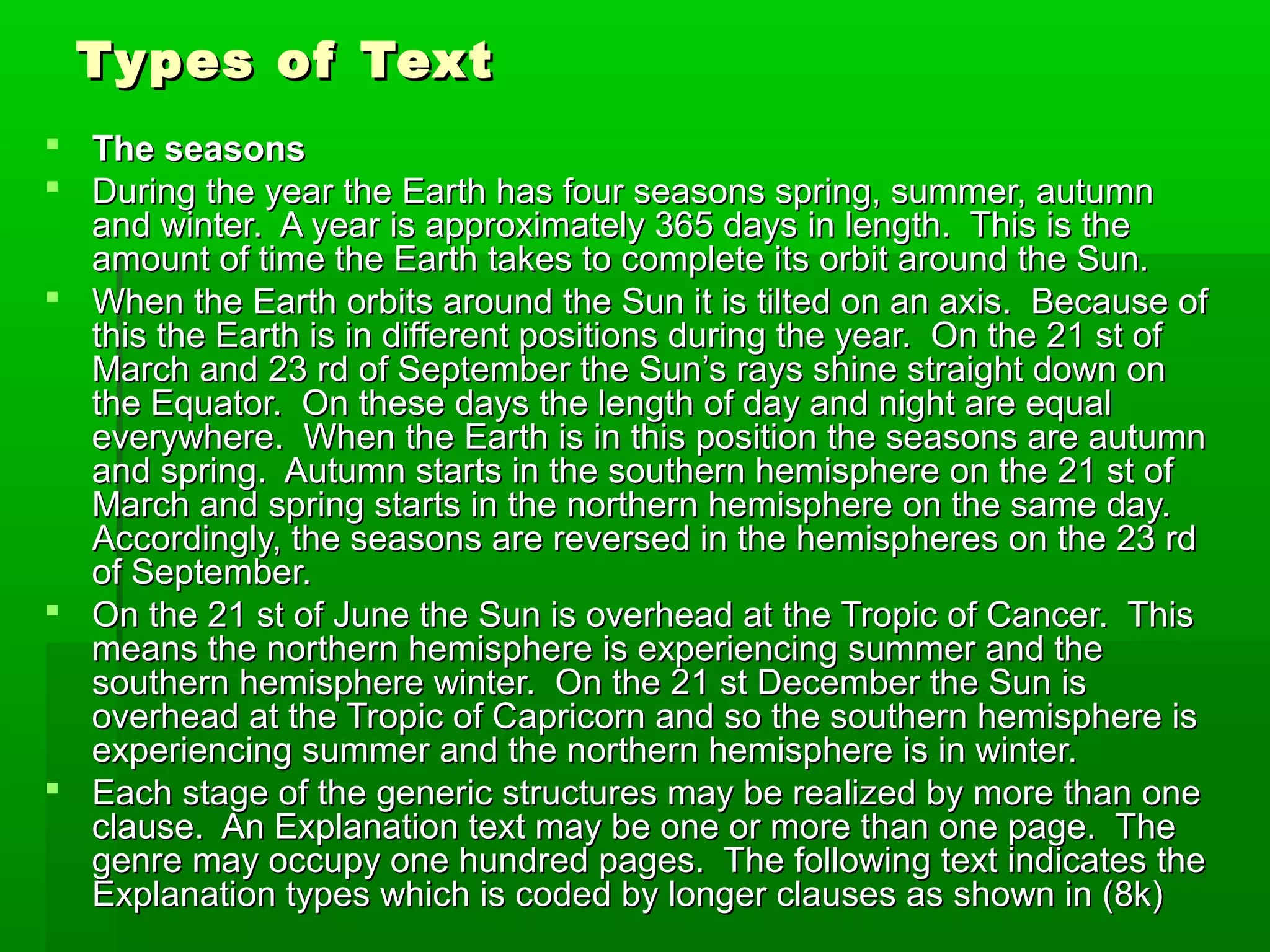 Types of TextTypes of Text
 The seasonsThe seasons
 During the year the Earth has four seasons spring, summer, autumnDuring the year the Earth has four seasons spring, summer, autumn
and winter. A year is approximately 365 days in length. This is theand winter. A year is approximately 365 days in length. This is the
amount of time the Earth takes to complete its orbit around the Sun.amount of time the Earth takes to complete its orbit around the Sun.
 When the Earth orbits around the Sun it is tilted on an axis. Because ofWhen the Earth orbits around the Sun it is tilted on an axis. Because of
this the Earth is in different positions during the year. On the 21 st ofthis the Earth is in different positions during the year. On the 21 st of
March and 23 rd of September the Sun’s rays shine straight down onMarch and 23 rd of September the Sun’s rays shine straight down on
the Equator. On these days the length of day and night are equalthe Equator. On these days the length of day and night are equal
everywhere. When the Earth is in this position the seasons are autumneverywhere. When the Earth is in this position the seasons are autumn
and spring. Autumn starts in the southern hemisphere on the 21 st ofand spring. Autumn starts in the southern hemisphere on the 21 st of
March and spring starts in the northern hemisphere on the same day.March and spring starts in the northern hemisphere on the same day.
Accordingly, the seasons are reversed in the hemispheres on the 23 rdAccordingly, the seasons are reversed in the hemispheres on the 23 rd
of September.of September.
 On the 21 st of June the Sun is overhead at the Tropic of Cancer. ThisOn the 21 st of June the Sun is overhead at the Tropic of Cancer. This
means the northern hemisphere is experiencing summer and themeans the northern hemisphere is experiencing summer and the
southern hemisphere winter. On the 21 st December the Sun issouthern hemisphere winter. On the 21 st December the Sun is
overhead at the Tropic of Capricorn and so the southern hemisphere isoverhead at the Tropic of Capricorn and so the southern hemisphere is
experiencing summer and the northern hemisphere is in winter.experiencing summer and the northern hemisphere is in winter.
 Each stage of the generic structures may be realized by more than oneEach stage of the generic structures may be realized by more than one
clause. An Explanation text may be one or more than one page. Theclause. An Explanation text may be one or more than one page. The
genre may occupy one hundred pages. The following text indicates thegenre may occupy one hundred pages. The following text indicates the
Explanation types which is coded by longer clauses as shown in (8k)Explanation types which is coded by longer clauses as shown in (8k)
 