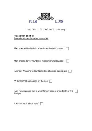 FILM LION
Factual Broadcast Survey
Please tick one box
Potential stories for news broadcast
Man stabbed to death in a bar in northwest London
Man charged over murder of mother in Cricklewood
Michael Winner's widow Geraldine attacked during raid
'Witchcraft' abuse cases on the rise
Met Police asked 'not to wear Union badge' after death of PC
Phillips
'Lad culture: it stops here'
 