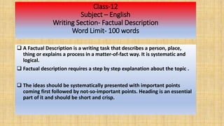 Class-12
Subject – English
Writing Section- Factual Description
Word Limit- 100 words
 A Factual Description is a writing task that describes a person, place,
thing or explains a process in a matter-of-fact way. It is systematic and
logical.
 Factual description requires a step by step explanation about the topic .
 The ideas should be systematically presented with important points
coming first followed by not-so-important points. Heading is an essential
part of it and should be short and crisp.
 
