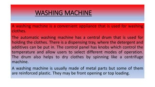 WASHING MACHINE
A washing machine is a convenient appliance that is used for washing
clothes.
The automatic washing machine has a central drum that is used for
holding the clothes. There is a dispensing tray, where the detergent and
additives can be put in. The control panel has knobs which control the
temperature and allow users to select different modes of operation.
The drum also helps to dry clothes by spinning like a centrifuge
machine.
A washing machine is usually made of metal parts but some of them
are reinforced plastic. They may be front opening or top loading.
 