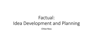 Factual:
Idea Development and Planning
Chloe Ross
 