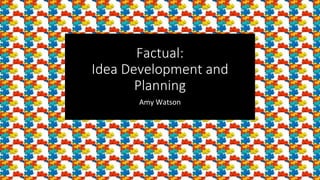 Factual:
Idea Development and
Planning
Amy Watson
 