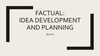 FACTUAL:
IDEA DEVELOPMENT
AND PLANNING
Ben Dix
 