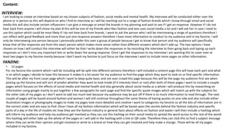 Content:
INTERVIEW:
I am looking to create an interview based on my chosen subjects of fashion, social media and mental health. My interview will be conducted either over the
phone or in person as this will depend on who I find to interview as I will be reaching out to a range of fashion brands which I know through email and social
media this will also include certain influencers I can give a message or email the brands in my planning and wait to see if I get an response. However if I do not
hear back from anyone I will chose my plan B this will be one of my friends who likes fashion and also uses social media a lot and I will ask her in case I need to
use this option which could be most likely if I do not hear back from brands. I want to ask the person who I will be interviewing a range of questions therefore I
can reflect with good feedback and more than just one response answers therefore I have more information to conduct to my audience and in my fanzine. I will
only be interviewing one person because I personally prefer this over a group of people because I get to know that person and my audience will specifically
know that all the responses are from this exact person which makes more sense rather than different answers which don’t add up. The two options I have
chosen on how I will conduct the interview will either be that I write down the responses or by recording the interview to then going back and typing up each
responses so I don’t miss any important bits or write down the wrong response. Once I get the responses to my interview I am wanting this to cover over at
least two pages to my fanzine mainly because I don’t want my fanzine to just focus on the interview I want to include more pages on other information.
FANZINE:
• 12 pages
For my fanzine the content which I will be including will be split into different sections therefore I will included a content page this will have each part and what
is on which pages I decide to have this because it makes it a lot easier for my audience to find the page which they want to look on or find specific information.
This will be after my front cover page which I want to keep quite basic and not over crowd this page because this will be the page my audience first see when
picking up the fanzine and will sort of predict whether they want to look inside (if it interests them or not) after both of these pages I want to include a couple
pages which focuses on the effects of social media and mental health and also generally about social media as a whole I will produce this by researching on
information using google mainly to put together a few paragraphs for each page and find the specific quote images which will match up with the subjects for
the other side of my pages as I don’t want to add too much text because my audience may be put off if there is to much information to read through. The next
couple of pages will be based around fashion and women I will still continue throughout the same theme of having quotes on one side and also include either
illustration images or photography images to make my pages look more detailed and creative I want to categories my fanzine so all the bits of information are in
the correct order and are easy to find. Once I have all my fashion information which will be based upon the secrets behind the fashion industry and specific
parts of a day in the life of models etc how they see the fashion industry or general facts about effects on fashion and waste I will then include a hashtag which
will inform my audience and help my audience get involved as they can use this hashtag on their social media to spread the word across to the rest of the world
this hashtag will either take up the whole of the pages or I will add in the hashtag with a link or QR code. Therefore they can click this to find a subject message
where they can write their opinion and get involved or write to a brand on how they can get involved and help make a change. These will be all my pages
included in my fanzine.
 