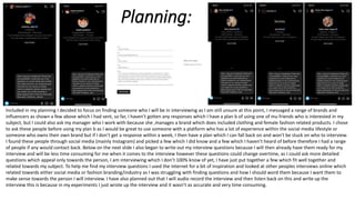Planning:
Included in my planning I decided to focus on finding someone who I will be in interviewing as I am still unsure at this point, I messaged a range of brands and
influencers as shown a few above which I had sent, so far, I haven’t gotten any responses which I have a plan b of using one of mu friends who is interested in my
subject, but I could also ask my manager who I work with because she ,manages a brand which does included clothing and female fashion related products. I chose
to ask these people before using my plan b as I would be great to use someone with a platform who has a lot of experience within the social media lifestyle or
someone who owns their own brand but if I don’t get a response within a week, I then have a plan which I can fall back on and won't be stuck on who to interview.
I found these people through social media (mainly Instagram) and picked a few which I did know and a few which I haven’t heard of before therefore I had a range
of people if any would contact back. Below on the next slide I also began to write out my interview questions because I will then already have them ready for my
interview and will be less time consuming for me when it comes to the interview however these questions could change overtime, as I could ask more detailed
questions which appeal only towards the person, I am interviewing which I don’t 100% know of yet, I have just put together a few which fit well together and
related towards my subject. To help me find my interview questions I used the internet for a bit of inspiration and looked at other peoples interviews online which
related towards either social media or fashion branding/industry as I was struggling with finding questions and how I should word them because I want them to
make sense towards the person I will interview. I have also planned out that I will audio record the interview and then listen back on this and write up the
interview this is because in my experiments I just wrote up the interview and it wasn’t as accurate and very time consuming.
 
